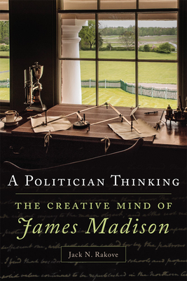 A Politician Thinking, Volume 14: The Creative Mind of James Madison - Jack N. Rakove