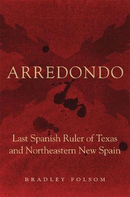 Arredondo: Last Spanish Ruler of Texas and Northeastern New Spain - Bradley Folsom