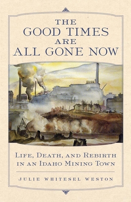 The Good Times Are All Gone Now: Life, Death, and Rebirth in an Idaho Mining Town - Julie Whitesel Weston