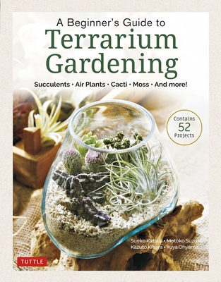A Beginner's Guide to Terrarium Gardening: Succulents, Air Plants, Cacti, Moss and More! (Contains 52 Projects) - Sueko Katsuji