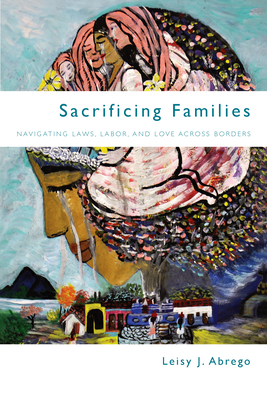 Sacrificing Families: Navigating Laws, Labor, and Love Across Borders - Leisy J. Abrego