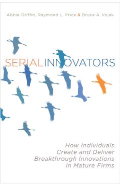 Serial Innovators: How Individuals Create and Deliver Breakthrough Innovations in Mature Firms - Abbie Griffin
