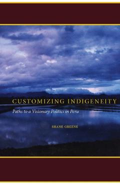 Coperta cărții 'Customizing Indigeneity: Paths to a Visionary Politics in Peru - Shane Greene'