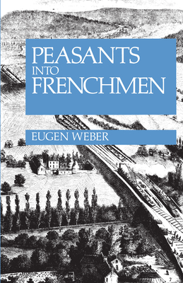 Peasants Into Frenchmen: The Modernization of Rural France, 1870-1914 - Eugen Weber