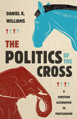 The Politics of the Cross: A Christian Alternative to Partisanship - Daniel K. Williams