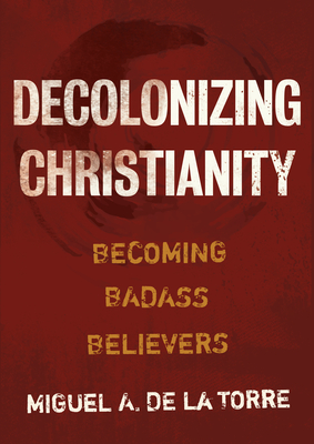 Decolonizing Christianity: Becoming Badass Believers - Miguel A. De La Torre