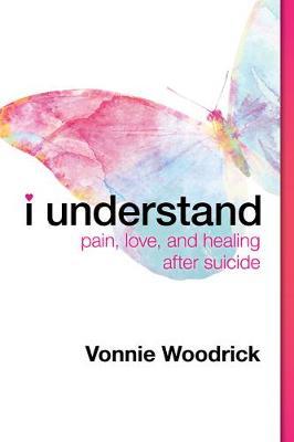 I Understand: Pain, Love, and Healing After Suicide - Vonnie Woodrick