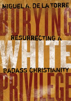 Burying White Privilege: Resurrecting a Badass Christianity - Miguel A. De La Torre
