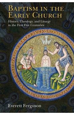Baptism in the Early Church: History, Theology, and Liturgy in the First Five Centuries - Everett Ferguson