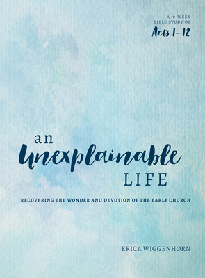 An Unexplainable Life: Recovering the Wonder and Devotion of the Early Church (Acts 1-12) - Erica Wiggenhorn