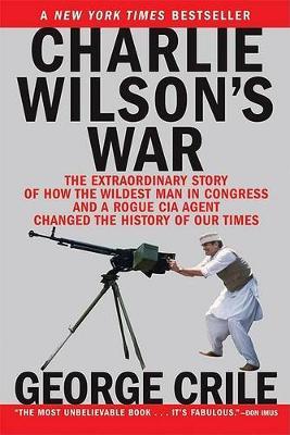 Charlie Wilson's War: The Extraordinary Story of How the Wildest Man in Congress and a Rogue CIA Agent Changed the History - George Crile