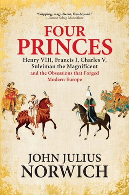 Four Princes: Henry VIII, Francis I, Charles V, Suleiman the Magnificent and the Obsessions That Forged Modern Europe - John Julius Norwich