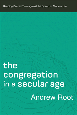 The Congregation in a Secular Age: Keeping Sacred Time Against the Speed of Modern Life - Andrew Root