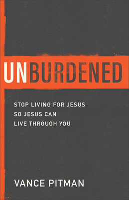 Unburdened: Stop Living for Jesus So Jesus Can Live Through You - Vance Pitman