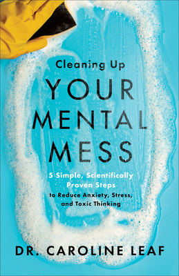 Cleaning Up Your Mental Mess: 5 Simple, Scientifically Proven Steps to Reduce Anxiety, Stress, and Toxic Thinking - Caroline Leaf