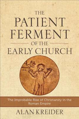 The Patient Ferment of the Early Church: The Improbable Rise of Christianity in the Roman Empire - Alan Kreider