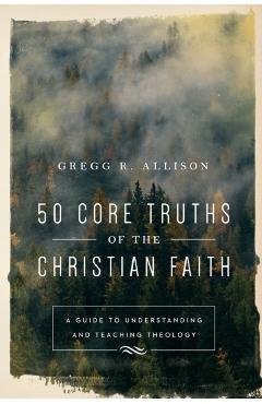 50 Core Truths of the Christian Faith: A Guide to Understanding and Teaching Theology - Gregg R. Allison