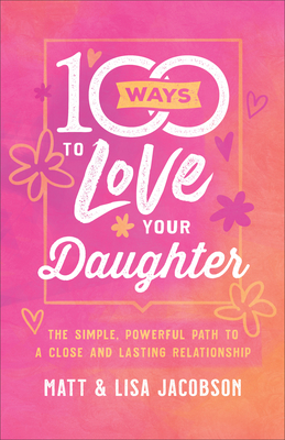 100 Ways to Love Your Daughter: The Simple, Powerful Path to a Close and Lasting Relationship - Matt Jacobson