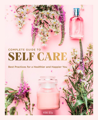 The Complete Guide to Self Care: Best Practices for a Healthier and Happier You - Kiki Ely