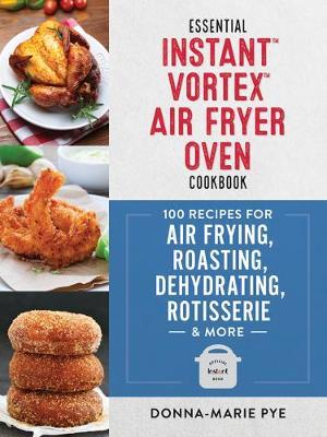 Essential Instant Vortex Air Fryer Oven Cookbook: 100 Recipes for Air Frying, Roasting, Dehydrating, Rotisserie and More - Donna-marie Pye
