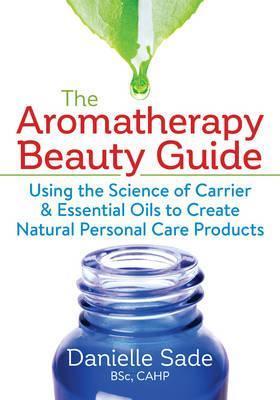 The Aromatherapy Beauty Guide: Using the Science of Carrier and Essential Oils to Create Natural Personal Care Products - Danielle Sade