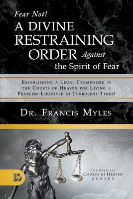 Fear Not! A Divine Restraining Order Against the Spirit of Fear: Establishing a Legal Framework in the Courts of Heaven for Living a Fearless Lifestyl - Francis Myles