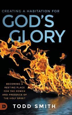 Creating a Habitation for God's Glory: Becoming a Resting Place for the Power and Presence of the Holy Spirit - Todd Smith