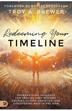 Redeeming Your Timeline: Supernatural Skillsets for Healing Past Wounds, Calming Future Anxieties, and Discovering Rest in the Now - Troy Brewer
