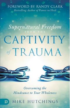 Supernatural Freedom from the Captivity of Trauma: Overcoming the Hindrance to Your Wholeness - Mike Hutchings