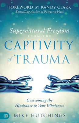 Supernatural Freedom from the Captivity of Trauma: Overcoming the Hindrance to Your Wholeness - Mike Hutchings