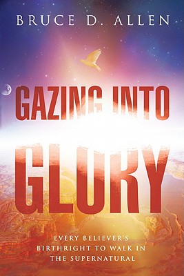 Gazing Into Glory: Every Believer's Birth Right to Walk in the Supernatural - Bruce D. Allen