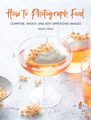 How to Photograph Food: Compose, Shoot, and Edit Appetizing Images - Beata Lubas