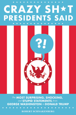 Crazy Sh*t Presidents Said: The Most Surprising, Shocking, and Stupid Statements from George Washington to Donald Trump - Robert Schnakenberg