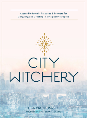 City Witchery: Accessible Rituals, Practices & Prompts for Conjuring and Creating in a Magical Metropolis - Lisa Marie Basile