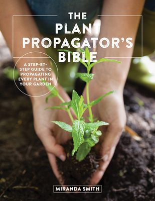 The Plant Propagator's Bible: A Step-By-Step Guide to Propagating Every Plant in Your Garden - Miranda Smith