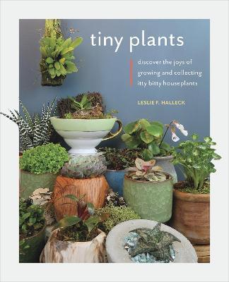 Tiny Plants: Discover the Joys of Growing and Collecting Itty-Bitty Houseplants - Leslie F. Halleck