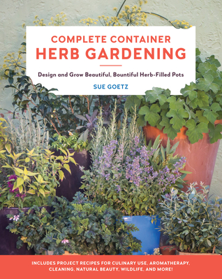 Complete Container Herb Gardening: Design and Grow Beautiful, Bountiful Herb-Filled Pots - Sue Goetz