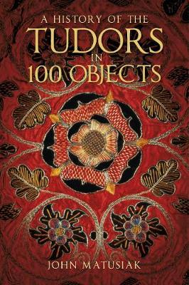 A History of the the Tudors in 100 Objects - John Matusiak