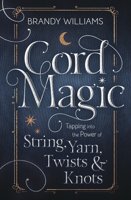 Cord Magic: Tapping Into the Power of String, Yarn, Twists & Knots - Brandy Williams