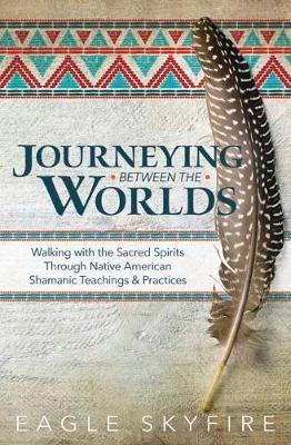 Journeying Between the Worlds: Walking with the Sacred Spirits Through Native American Shamanic Teachings & Practices - Eagle Skyfire