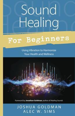 Sound Healing for Beginners: Using Vibration to Harmonize Your Health and Wellness - Joshua Goldman