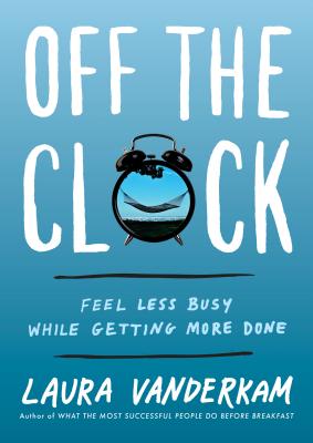 Off the Clock: Feel Less Busy While Getting More Done - Laura Vanderkam