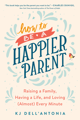 How to Be a Happier Parent: Raising a Family, Having a Life, and Loving (Almost) Every Minute - Kj Dell'antonia