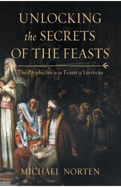 Unlocking the Secrets of the Feasts: The Prophecies in the Feasts of Leviticus - Michael Norten