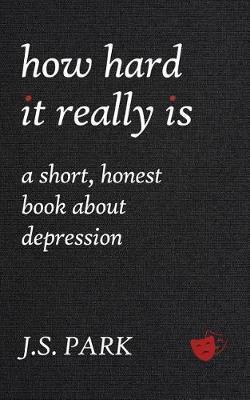 How Hard It Really Is: A Short, Honest Book about Depression - J. S. Park