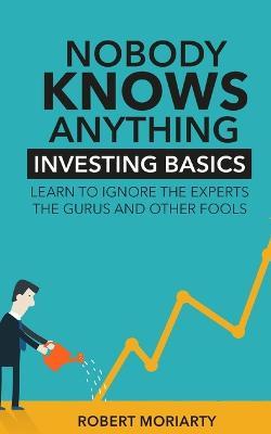 Nobody Knows Anything: Investing Basics Learn to Ignore the Experts, the Gurus and other Fools - Robert Moriarty