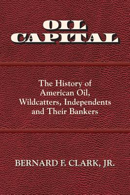 Oil Capital: The History of American Oil, Wildcatters, Independents and Their Bankers - Bernard F. Clark