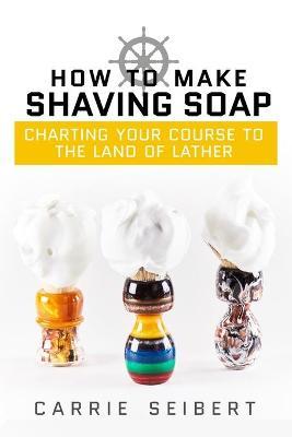 How to Make Shaving Soap: Charting Your Course to the Land of Lather - Anna J. Cooke