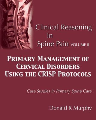 Clinical Reasoning in Spine Pain Volume II: Primary Management of Cervical Disorders Using the CRISP Protocols Case Studies in Primary Spine Care - Donald R. Murphy