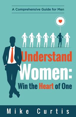 Understand Women: Win the Heart of One: A Comprehensive Guide for Men - Mike Curtis